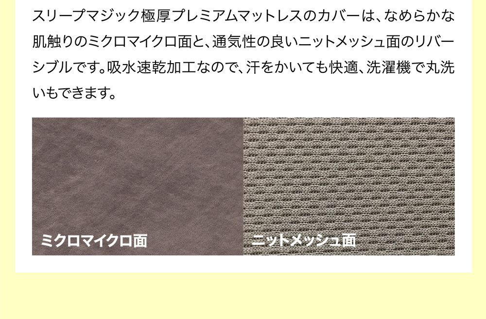 スリープマジック極厚プレミアムマットレスのカバーは、なめらかな肌触りのミクロマイクロ面と、通気性の良いニットメッシュ面のリバーシブルです。吸水速乾加工なので、汗をかいても快適、洗濯機で丸洗いもできます。