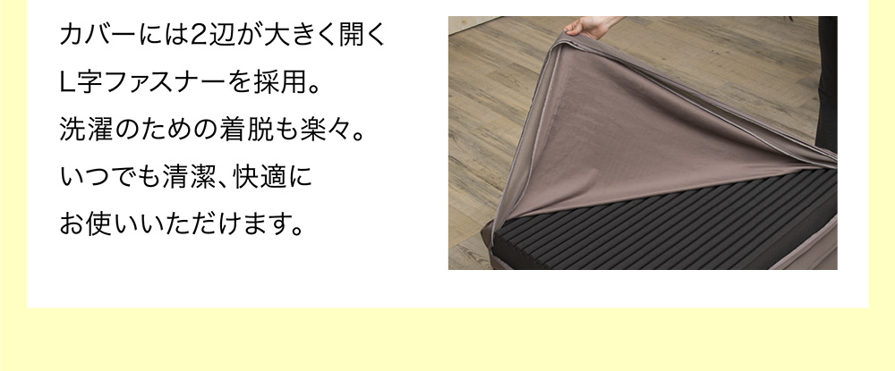 カバーには2辺が大きく開くL字ファスナーを採用。洗濯のための着脱も楽々。いつでも清潔、快適にお使いいただけます。