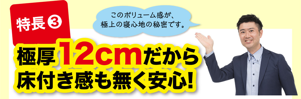 特長③ 極厚12cmだから床付き感も無く安心!