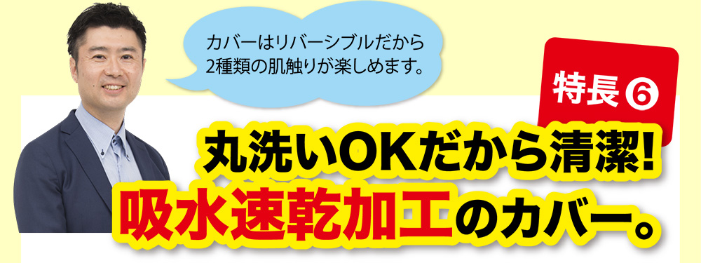 特長⑥ 丸洗いOKだから清潔!吸水速乾加工のカバー。