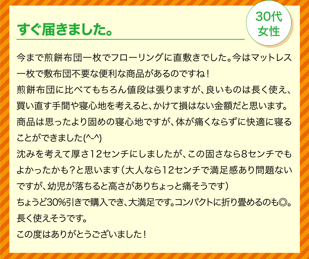 すぐ届きました。30代女性 今まで煎餅布団一枚でフローリングに直敷きでした。今はマットレス一枚で敷布団不要な便利な商品があるのですね！煎餅布団に比べてもちろん値段は張りますが、良いものは長く使え、買い直す手間や寝心地を考えると、かけて損はない金額だと思います。商品は思ったより固めの寝心地ですが、体が痛くならずに快適に寝ることができました(^-^)沈みを考えて厚さ12センチにしましたが、この固さなら8センチでもよかったかも？と思います（大人なら12センチで満足感あり問題ないですが、幼児が落ちると高さがありちょっと痛そうです）ちょうど30%引きで購入でき、大満足です。コンパクトに折り畳めるのも◎。長く使えそうです。この度はありがとうございました！