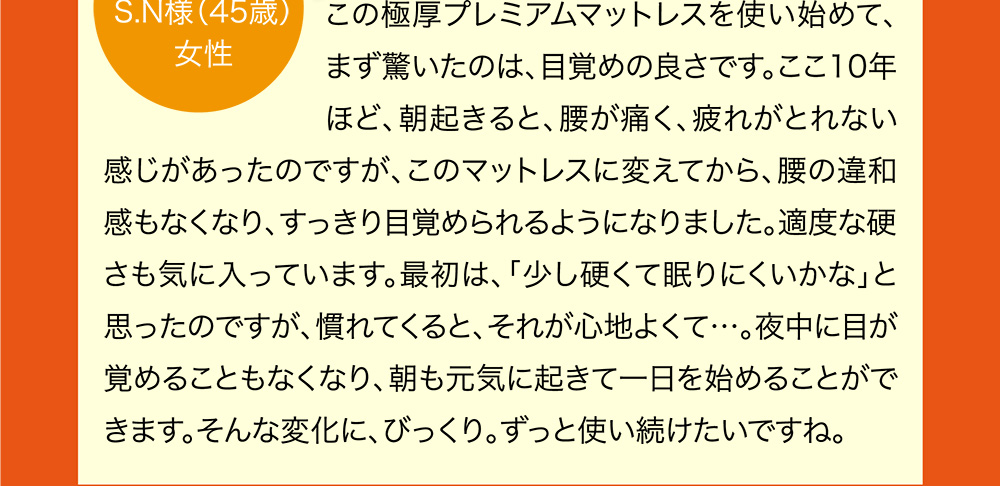 この極厚プレミアムマットレスを使い始めて、まず驚いたのは、目覚めの良さです。ここ10年ほど、朝起きると、腰が痛く、疲れがとれない感じがあったのですが、このマットレスに変えてから、腰の違和感もなくなり、すっきり目覚められるようになりました。適度な硬さも気に入っています。最初は、「少し硬くて眠りにくいかな」と思ったのですが、慣れてくると、それが心地よくて…。夜中に目が覚めることもなくなり、朝も元気に起きて一日を始めることができます。そんな変化に、びっくり。ずっと使い続けたいですね。