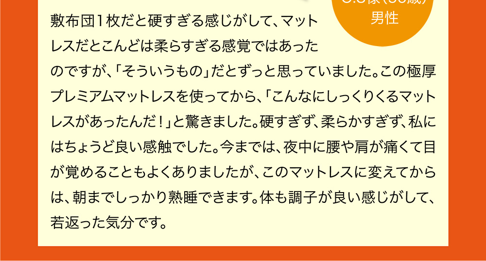 敷布団1枚だと硬すぎる感じがして、マットレスだとこんどは柔らすぎる感覚ではあったのですが、「そういうもの」だとずっと思っていました。この極厚プレミアムマットレスを使ってから、「こんなにしっくりくるマットレスがあったんだ！」と驚きました。硬すぎず、柔らかすぎず、私にはちょうど良い感触でした。今までは、夜中に腰や肩が痛くて目が覚めることもよくありましたが、このマットレスに変えてからは、朝までしっかり熟睡できます。体も調子が良い感じがして、若返った気分です。