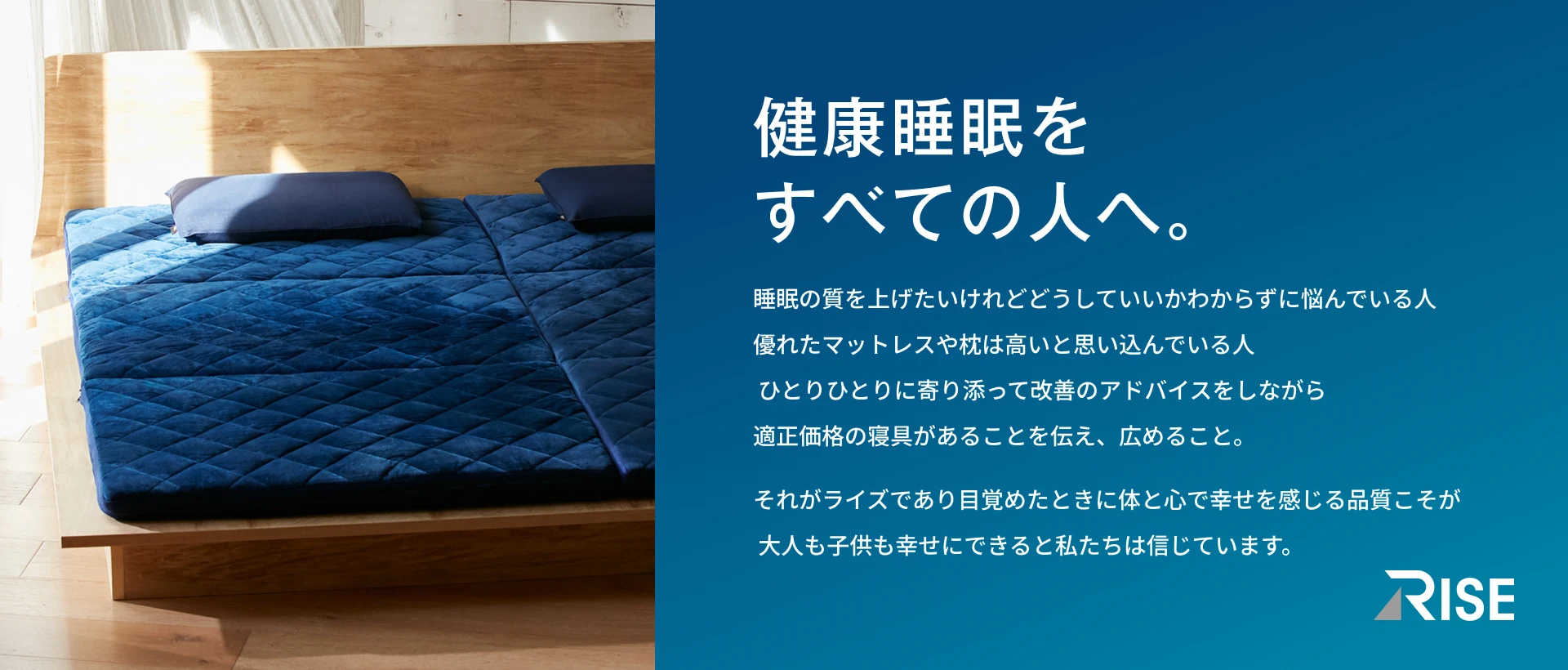 健康睡眠をすべての人へ。 睡眠の質を上げたいけれどどうしていいかわからずに悩んでいる人優れたマットレスや枕は高いと思い込んでいる人ひとりひとりに寄り添って改善のアドバイスをしながら適正価格の寝具があることを伝え、広めること。 それがライズであり目覚めたときに体と心で幸せを感じる品質こそが大人も子供も幸せにできると私たちは信じています。