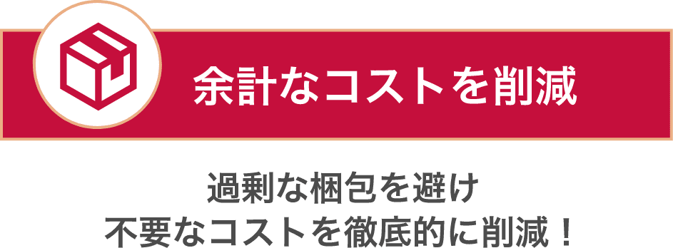 余計なコストを削減 過剰な梱包を避け不要なコストを徹底的に削減！