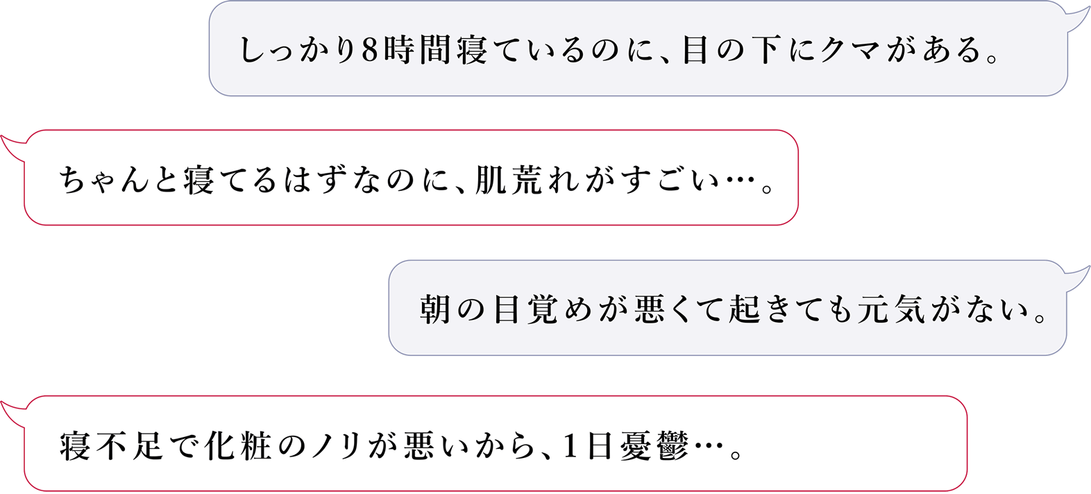 しっかり8時間寝ているのに、目の下にクマがある。ちゃんと寝てるはずなのに、肌荒れがすごい。朝の目覚めが悪くて起きても元気がない。寝不足で化粧のノリが悪いから、1日憂鬱・・・。