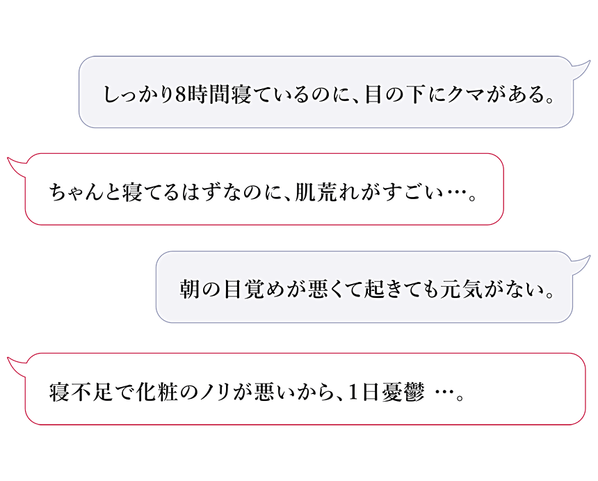 しっかり8時間寝ているのに、目の下にクマがある。ちゃんと寝てるはずなのに、肌荒れがすごい。朝の目覚めが悪くて起きても元気がない。寝不足で化粧のノリが悪いから、1日憂鬱・・・。