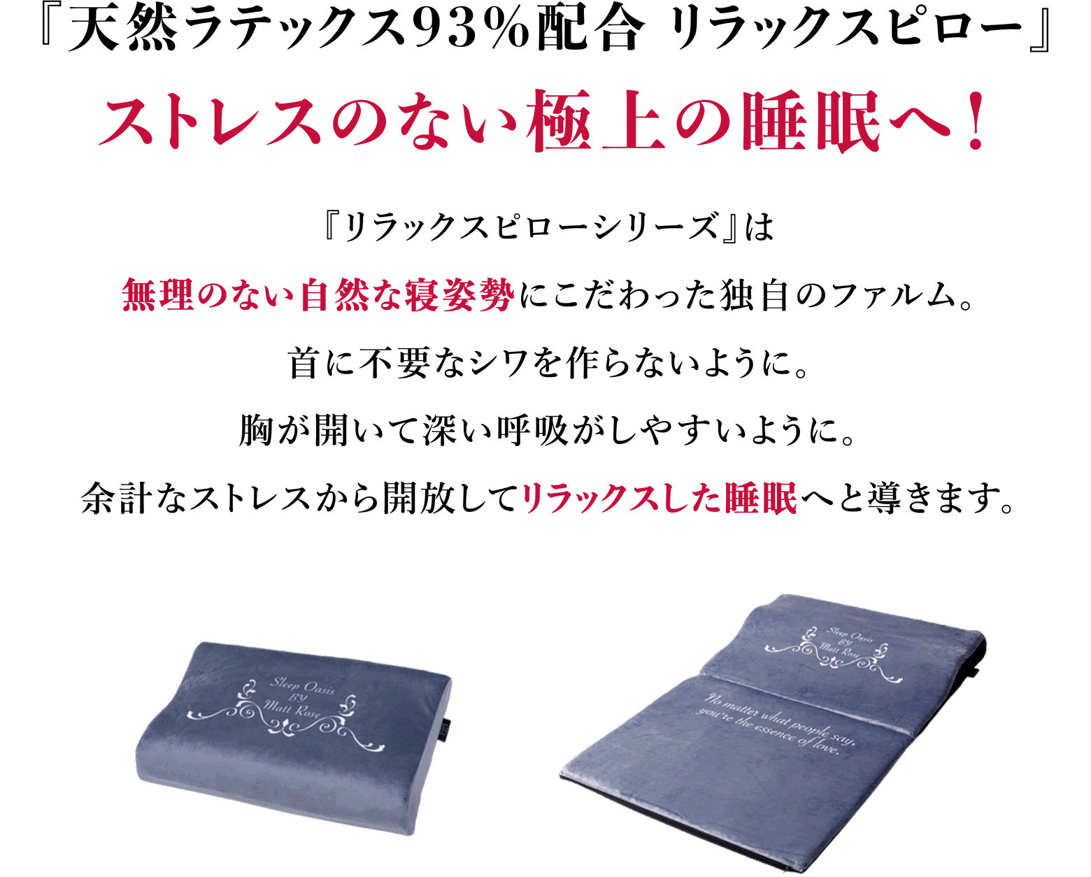『天然ラテックス リラックスピロー』ストレスのない極上の睡眠へ『リラックスピローシリーズ』は無理のない自然な寝姿勢にこだわった独自のフォルム。首に不要なシワをつくらないように。胸が開いて深い呼吸がしやすいように。余計なストレスから解放してリラックスした睡眠へと導きます。