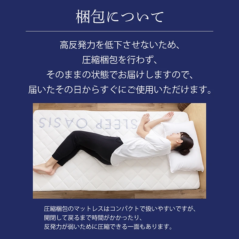 梱包について 高反発力を低下させないため、圧縮梱包を行わず、そのままの状態で お届けしますので、届いたその日からすぐにご使用いただけます。