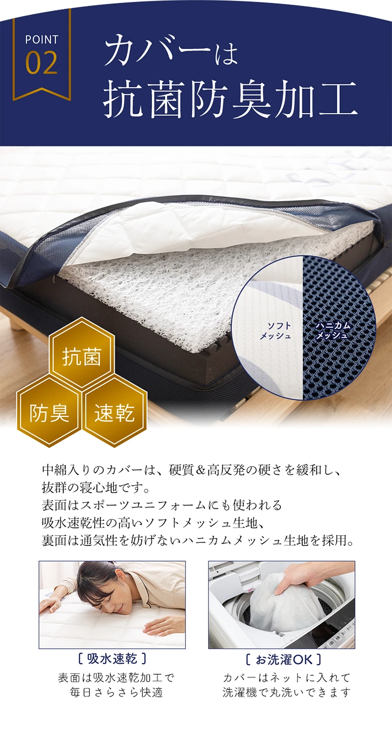 POINT 02 カバーは抗菌防臭加工 • 抗菌 • 防臭 • 速乾 中綿入りのカバーは、硬質＆高反発の硬さを緩和し、抜群の寝心地です。表面はスポーツユニフォームにも使われる吸水速乾性の高いソフトメッシュ生地、裏面は通気性を妨げないハニカムメッシュ生地を採用。