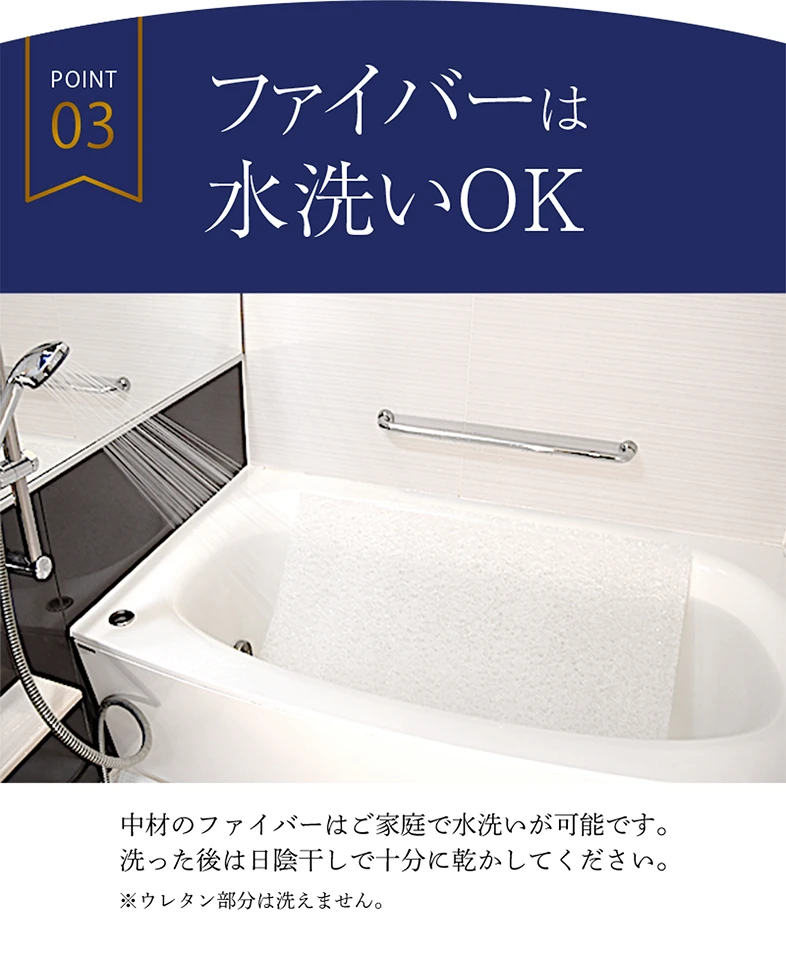 POINT 03 ファイバーは水洗いOK 中材のファイバーはご家庭で水洗いが可能です。洗った後は日陰干しで十分に乾かしてください。